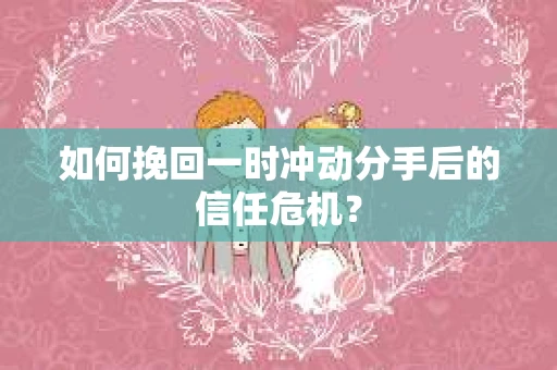 如何挽回一时冲动分手后的信任危机？