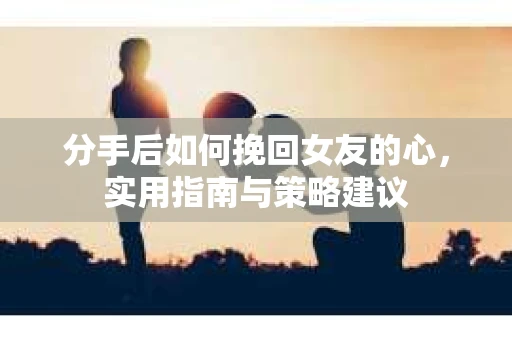 分手后如何挽回女友的心，实用指南与策略建议