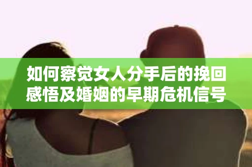 如何察觉女人分手后的挽回感悟及婚姻的早期危机信号？
