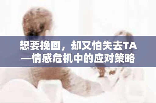想要挽回,却又怕失去TA—情感危机中的应对策略 想要挽回,却又怕失去TA—情感危机中的应对策略