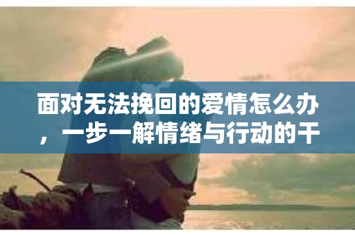 面对无法挽回的爱情怎么办，一步一解情绪与行动的干货指南