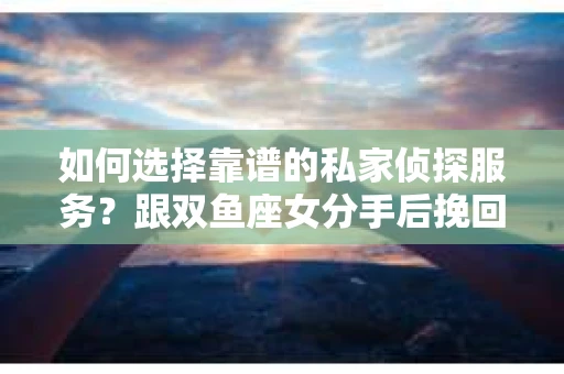 如何选择靠谱的私家侦探服务？跟双鱼座女分手后挽回的调查策略