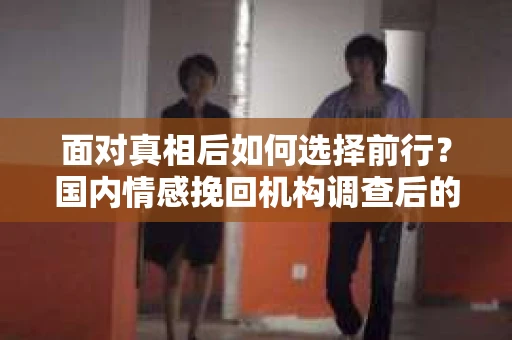 面对真相后如何选择前行？国内情感挽回机构调查后的情感疗愈与人生决策