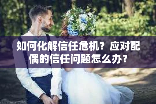 如何化解信任危机？应对配偶的信任问题怎么办？