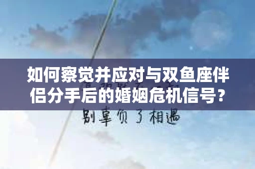 如何察觉并应对与双鱼座伴侣分手后的婚姻危机信号？