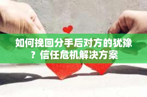 如何挽回分手后对方的犹豫？信任危机解决方案