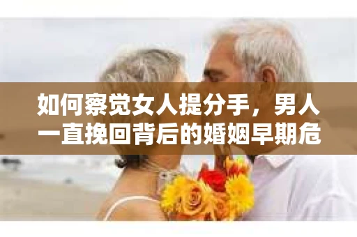 如何察觉女人提分手，男人一直挽回背后的婚姻早期危机信号？