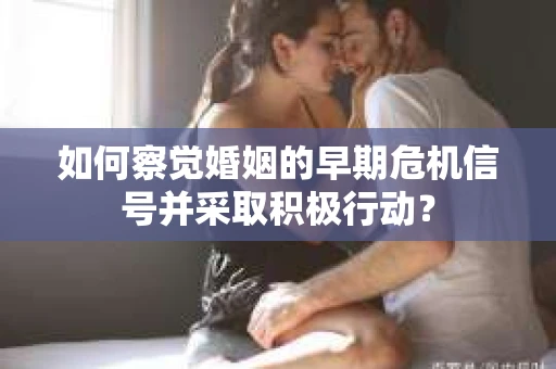 如何察觉婚姻的早期危机信号并采取积极行动？