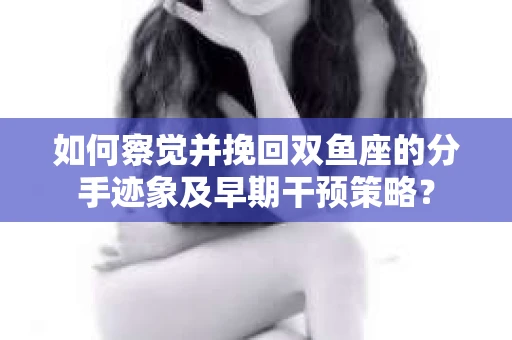 如何察觉并挽回双鱼座的分手迹象及早期干预策略？