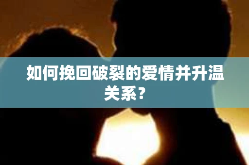 如何挽回破裂的爱情并升温关系？