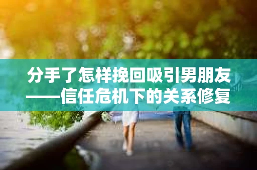 分手了怎样挽回吸引男朋友——信任危机下的关系修复策略