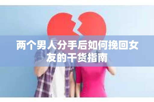 两个男人分手后如何挽回女友的干货指南