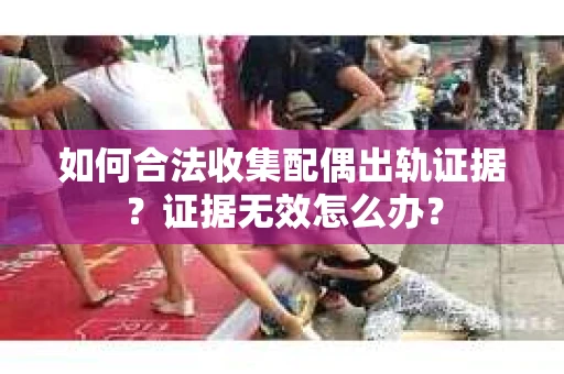 如何合法收集配偶出轨证据？证据无效怎么办？