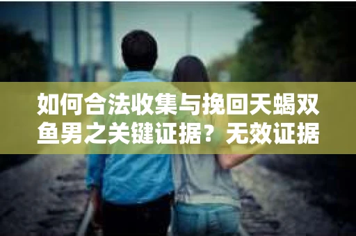 如何合法收集与挽回天蝎双鱼男之关键证据？无效证据怎么办？