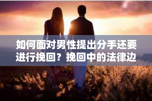 如何面对男性提出分手还要进行挽回？挽回中的法律边界与合法取证技巧