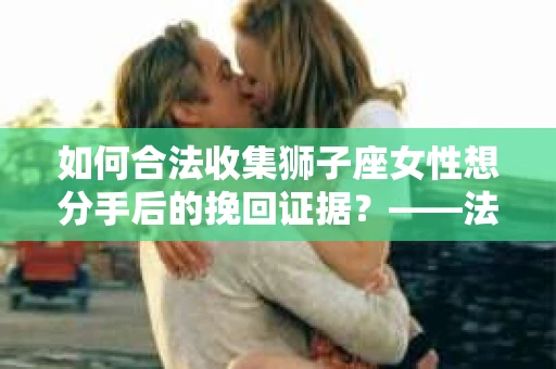 如何合法收集狮子座女性想分手后的挽回证据？——法律边界内的策略与技巧