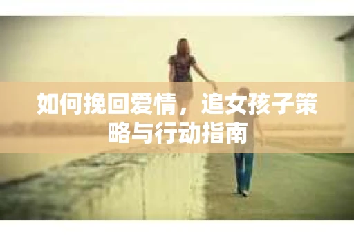 如何挽回爱情，追女孩子策略与行动指南