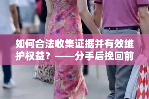 如何合法收集证据并有效维护权益？——分手后挽回前任证据收集指南
