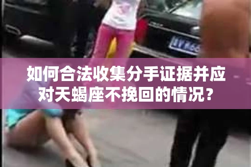 如何合法收集分手证据并应对天蝎座不挽回的情况？