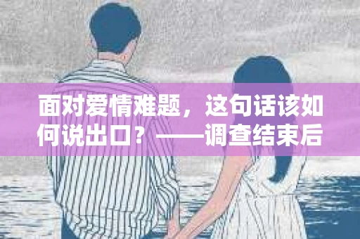 面对爱情难题，这句话该如何说出口？——调查结束后情绪疗愈与决策指南