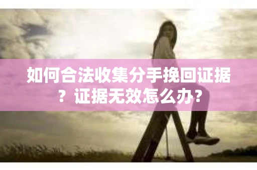 如何合法收集分手挽回证据？证据无效怎么办？