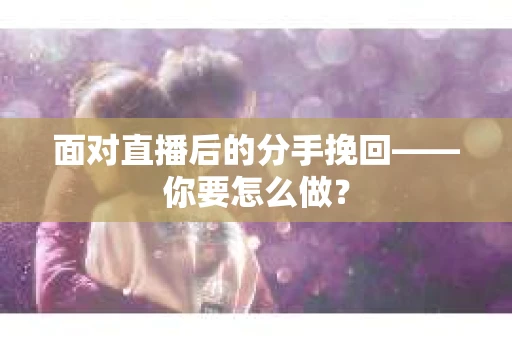 面对直播后的分手挽回——你要怎么做？