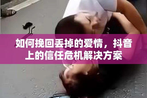 如何挽回丢掉的爱情，抖音上的信任危机解决方案