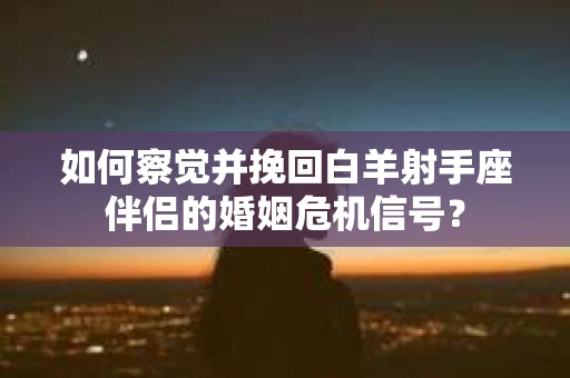 如何察觉并挽回白羊射手座伴侣的婚姻危机信号？