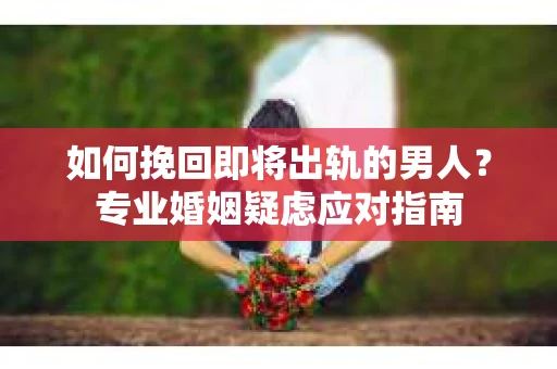 如何挽回即将出轨的男人？专业婚姻疑虑应对指南