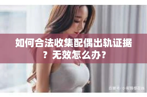 如何合法收集配偶出轨证据？无效怎么办？