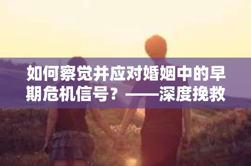 如何察觉并应对婚姻中的早期危机信号？——深度挽救爱，共渡难关的必备攻略