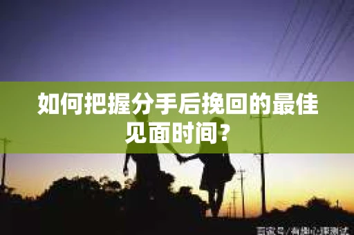如何把握分手后挽回的最佳见面时间？