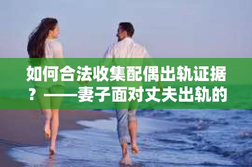 如何合法收集配偶出轨证据？——妻子面对丈夫出轨的合法取证策略
