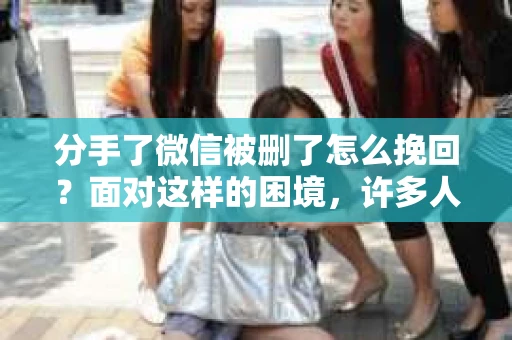 分手了微信被删了怎么挽回？面对这样的困境，许多人都会感到无助和困惑。本文将为你提供一些建议和策略，帮助你在这个关键时刻挽回失去的联系