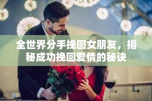 全世界分手挽回女朋友，揭秘成功挽回爱情的秘诀