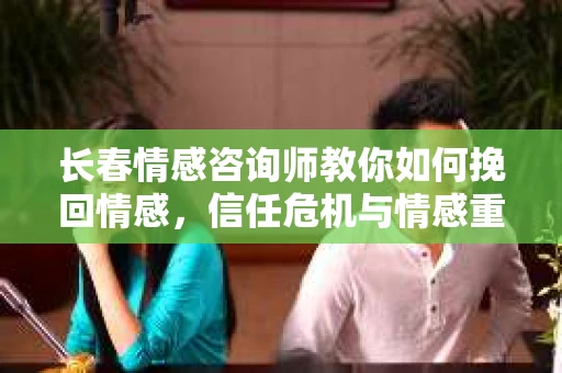 长春情感咨询师教你如何挽回情感，信任危机与情感重建方法