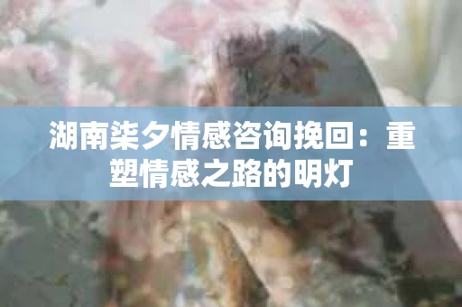 湖南柒夕情感咨询挽回：重塑情感之路的明灯