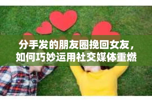 分手发的朋友圈挽回女友，如何巧妙运用社交媒体重燃爱火