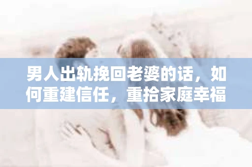 男人出轨挽回老婆的话，如何重建信任，重拾家庭幸福
