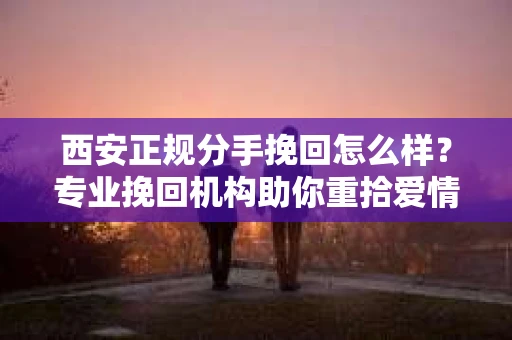 西安正规分手挽回怎么样？专业挽回机构助你重拾爱情