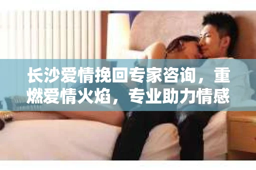 长沙爱情挽回专家咨询，重燃爱情火焰，专业助力情感修复