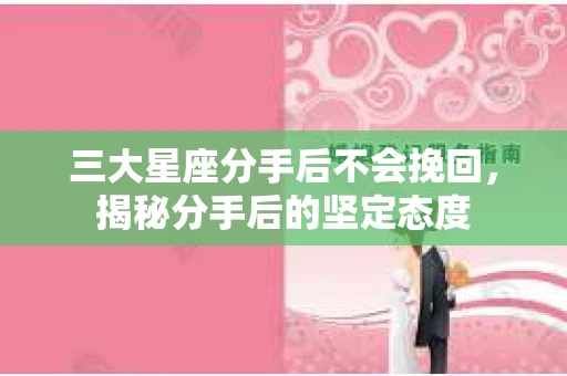 三大星座分手后不会挽回，揭秘分手后的坚定态度