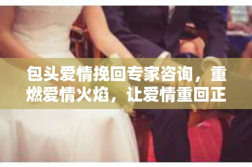包头爱情挽回专家咨询，重燃爱情火焰，让爱情重回正轨