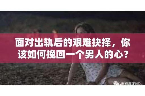 面对出轨后的艰难抉择，你该如何挽回一个男人的心？