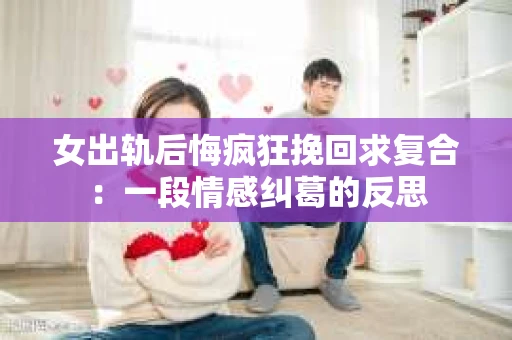 女出轨后悔疯狂挽回求复合：一段情感纠葛的反思