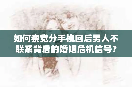 如何察觉分手挽回后男人不联系背后的婚姻危机信号？
