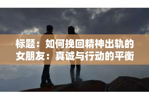 标题：如何挽回精神出轨的女朋友：真诚与行动的平衡之道