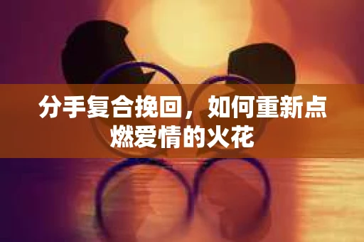 分手复合挽回，如何重新点燃爱情的火花