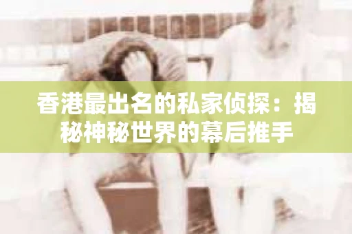 香港最出名的私家侦探：揭秘神秘世界的幕后推手