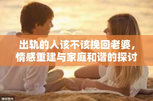 出轨的人该不该挽回老婆，情感重建与家庭和谐的探讨
